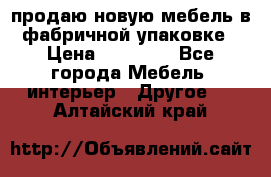 продаю новую мебель в фабричной упаковке › Цена ­ 12 750 - Все города Мебель, интерьер » Другое   . Алтайский край